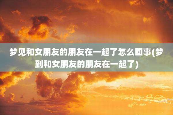 梦见和女朋友的朋友在一起了怎么回事(梦到和女朋友的朋友在一起了)