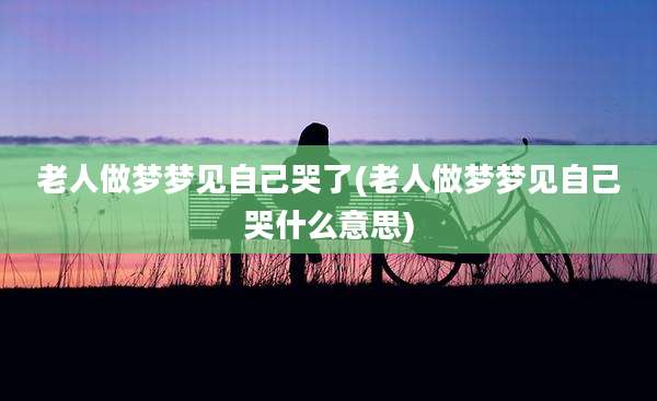 老人做梦梦见自己哭了(老人做梦梦见自己哭什么意思)
