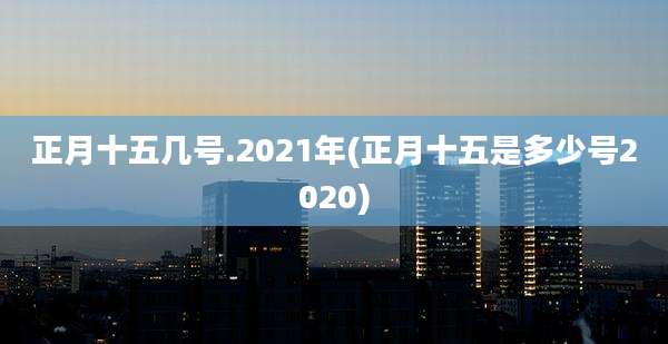 正月十五几号.2021年(正月十五是多少号2020)