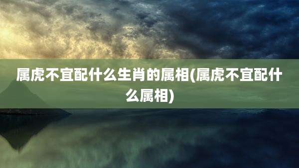 属虎不宜配什么生肖的属相(属虎不宜配什么属相)