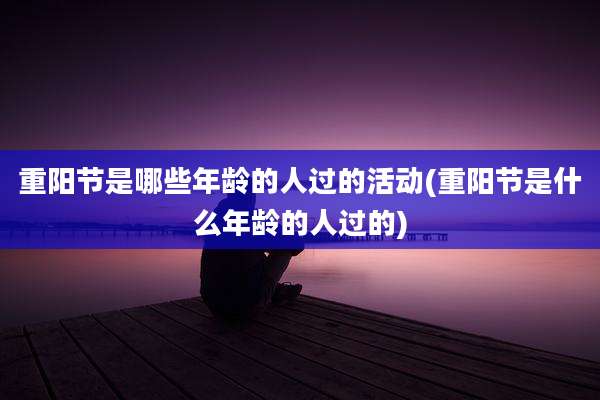 重阳节是哪些年龄的人过的活动(重阳节是什么年龄的人过的)