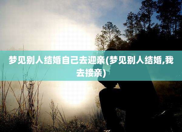 梦见别人结婚自己去迎亲(梦见别人结婚,我去接亲)