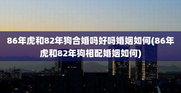 86年虎和82年狗合婚吗好吗婚姻如何(86年虎和82年狗相配婚姻如何)