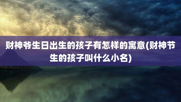 财神爷生日出生的孩子有怎样的寓意(财神节生的孩子叫什么小名)
