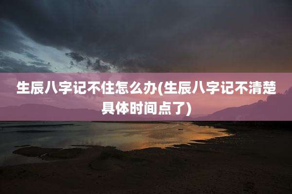 生辰八字记不住怎么办(生辰八字记不清楚具体时间点了)