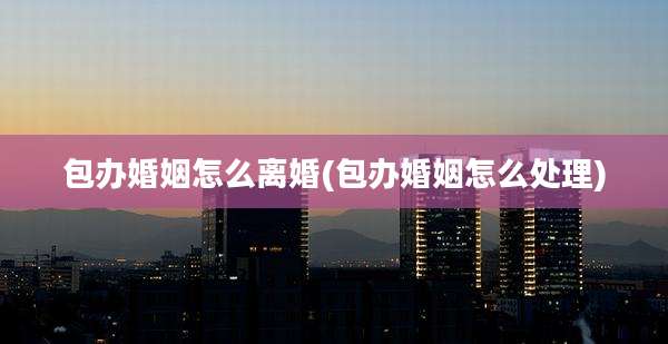 包办婚姻怎么离婚(包办婚姻怎么处理)