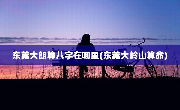东莞大朗算八字在哪里(东莞大岭山算命)