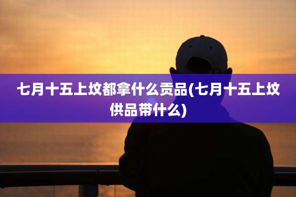七月十五上坟都拿什么贡品(七月十五上坟供品带什么)
