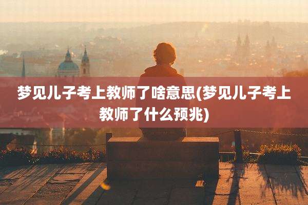 梦见儿子考上教师了啥意思(梦见儿子考上教师了什么预兆)
