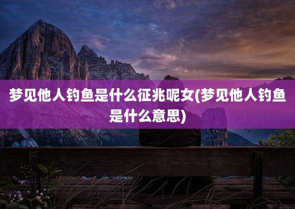 梦见他人钓鱼是什么征兆呢女(梦见他人钓鱼是什么意思)