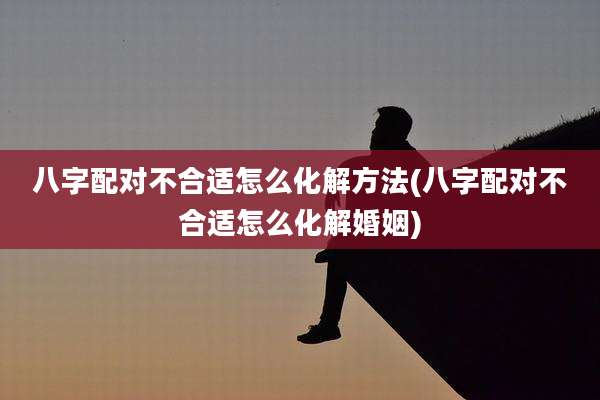 八字配对不合适怎么化解方法(八字配对不合适怎么化解婚姻)