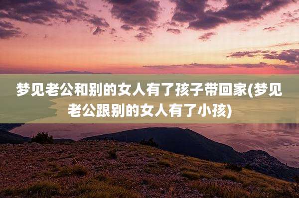 梦见老公和别的女人有了孩子带回家(梦见老公跟别的女人有了小孩)