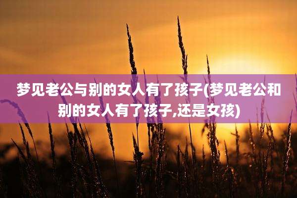 梦见老公与别的女人有了孩子(梦见老公和别的女人有了孩子,还是女孩)