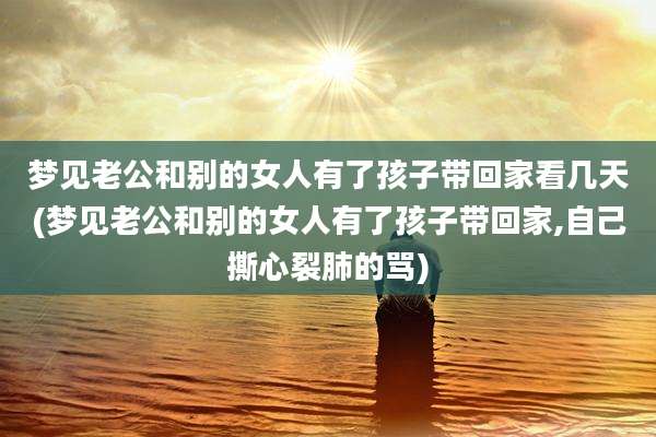梦见老公和别的女人有了孩子带回家看几天(梦见老公和别的女人有了孩子带回家,自己撕心裂肺的骂)