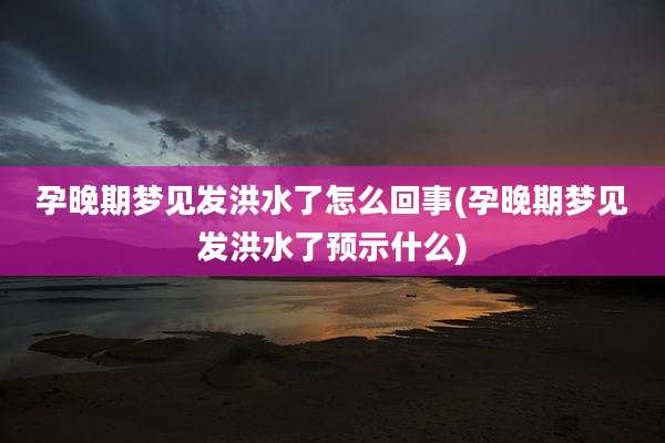 孕晚期梦见发洪水了怎么回事(孕晚期梦见发洪水了预示什么)