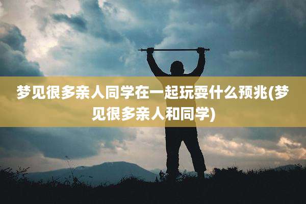 梦见很多亲人同学在一起玩耍什么预兆(梦见很多亲人和同学)