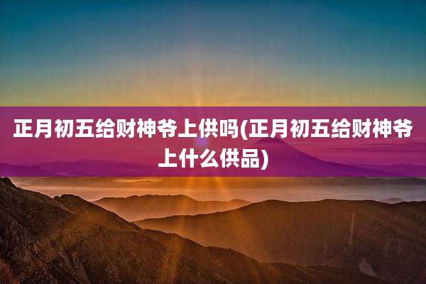 正月初五给财神爷上供吗(正月初五给财神爷上什么供品)