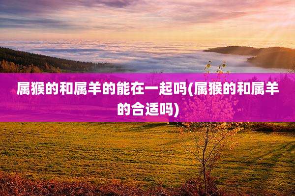 属猴的和属羊的能在一起吗(属猴的和属羊的合适吗)