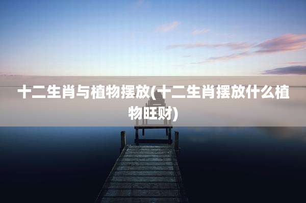十二生肖与植物摆放(十二生肖摆放什么植物旺财)