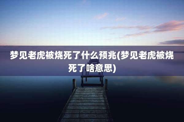 梦见老虎被烧死了什么预兆(梦见老虎被烧死了啥意思)