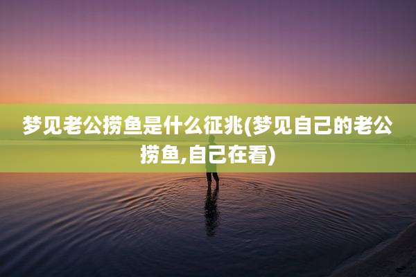 梦见老公捞鱼是什么征兆(梦见自己的老公捞鱼,自己在看)