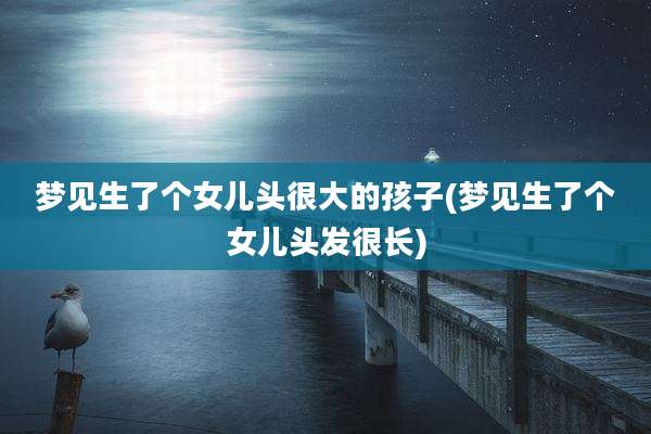 梦见生了个女儿头很大的孩子(梦见生了个女儿头发很长)