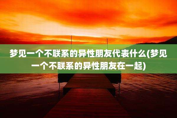 梦见一个不联系的异性朋友代表什么(梦见一个不联系的异性朋友在一起)