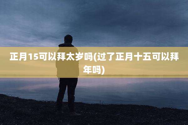 正月15可以拜太岁吗(过了正月十五可以拜年吗)