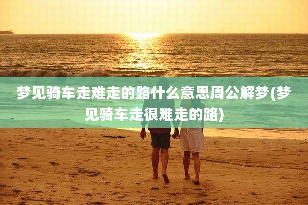 梦见骑车走难走的路什么意思周公解梦(梦见骑车走很难走的路)