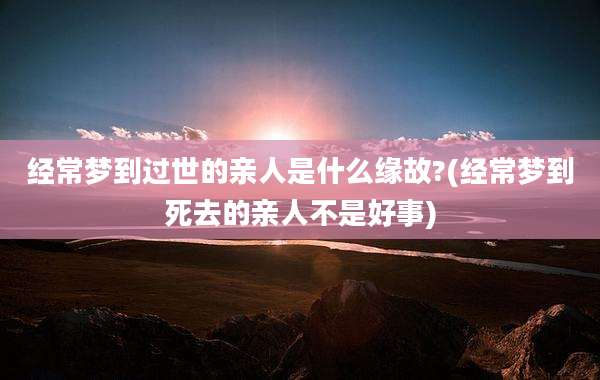 经常梦到过世的亲人是什么缘故?(经常梦到死去的亲人不是好事)