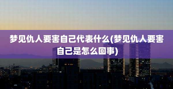 梦见仇人要害自己代表什么(梦见仇人要害自己是怎么回事)