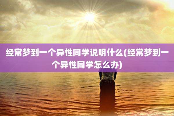 经常梦到一个异性同学说明什么(经常梦到一个异性同学怎么办)