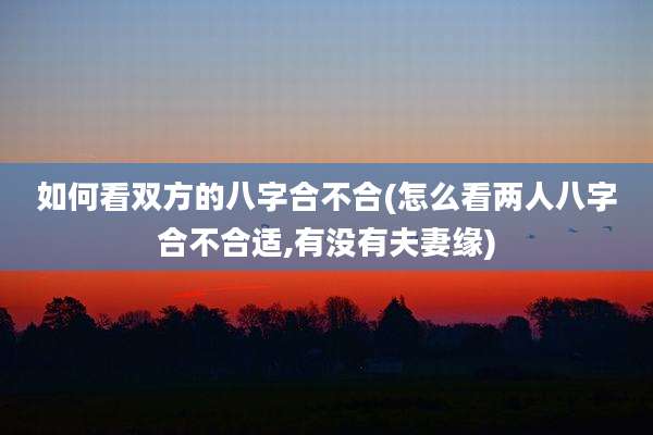 如何看双方的八字合不合(怎么看两人八字合不合适,有没有夫妻缘)