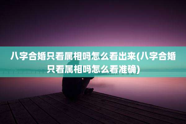 八字合婚只看属相吗怎么看出来(八字合婚只看属相吗怎么看准确)
