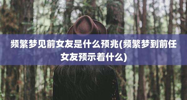 频繁梦见前女友是什么预兆(频繁梦到前任女友预示着什么)