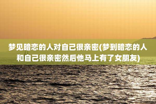 梦见暗恋的人对自己很亲密(梦到暗恋的人和自己很亲密然后他马上有了女朋友)