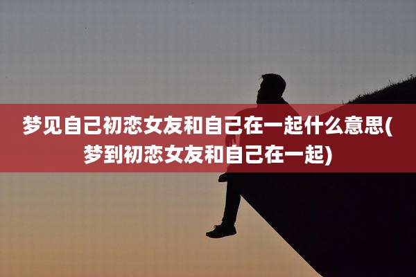 梦见自己初恋女友和自己在一起什么意思(梦到初恋女友和自己在一起)