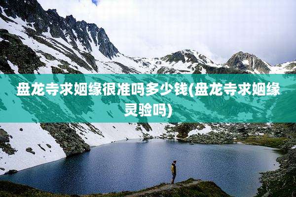 盘龙寺求姻缘很准吗多少钱(盘龙寺求姻缘灵验吗)