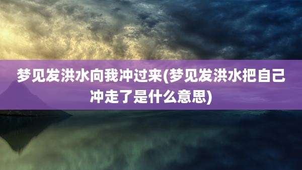 梦见发洪水向我冲过来(梦见发洪水把自己冲走了是什么意思)