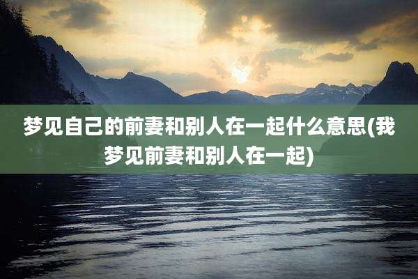 梦见自己的前妻和别人在一起什么意思(我梦见前妻和别人在一起)