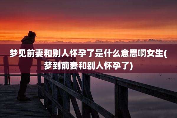 梦见前妻和别人怀孕了是什么意思啊女生(梦到前妻和别人怀孕了)