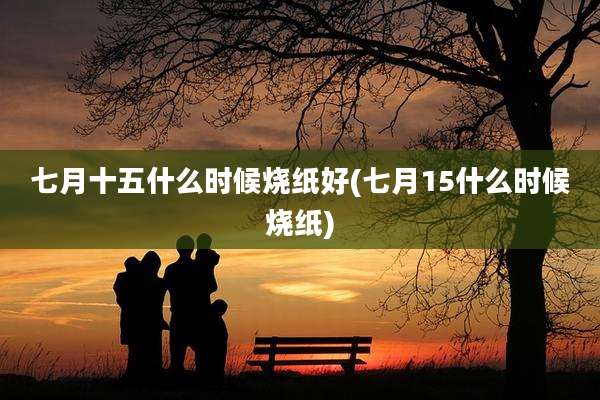七月十五什么时候烧纸好(七月15什么时候烧纸)