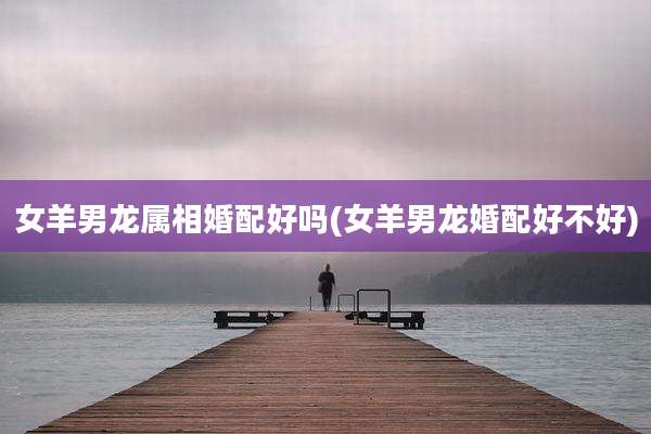 女羊男龙属相婚配好吗(女羊男龙婚配好不好)