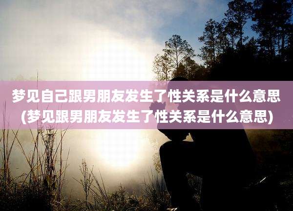梦见自己跟男朋友发生了性关系是什么意思(梦见跟男朋友发生了性关系是什么意思)