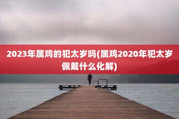 2023年属鸡的犯太岁吗(属鸡2020年犯太岁佩戴什么化解)
