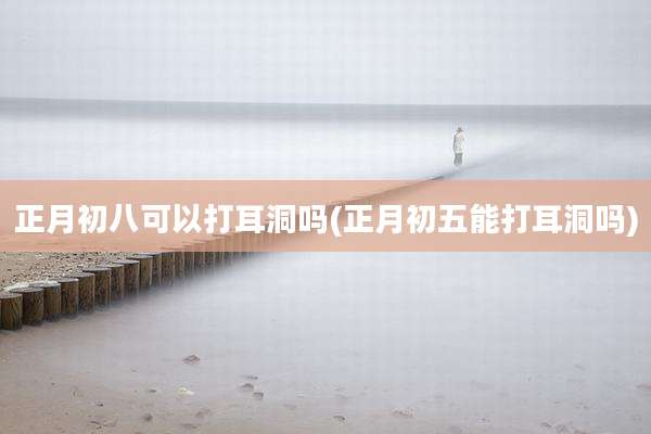 正月初八可以打耳洞吗(正月初五能打耳洞吗)