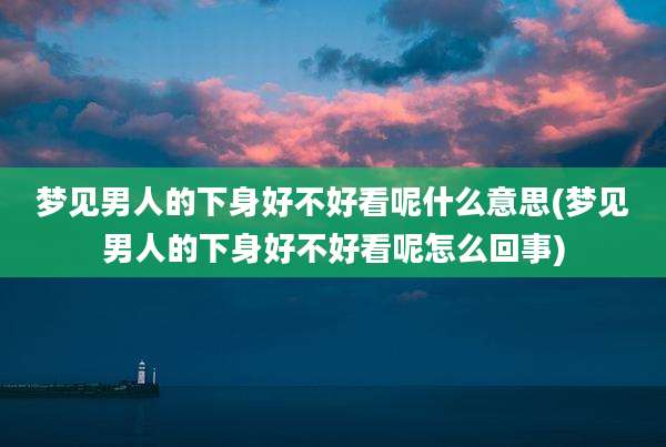 梦见男人的下身好不好看呢什么意思(梦见男人的下身好不好看呢怎么回事)