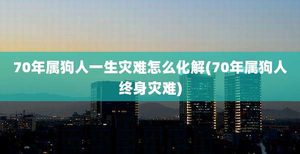 70年属狗人一生灾难怎么化解(70年属狗人终身灾难)