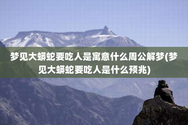 梦见大蟒蛇要吃人是寓意什么周公解梦(梦见大蟒蛇要吃人是什么预兆)