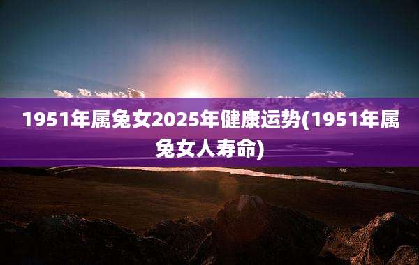 1951年属兔女2025年健康运势(1951年属兔女人寿命)